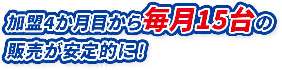 加盟4か月目から毎月15台の販売が安定的に！